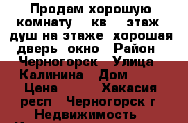 Продам хорошую комнату 12 кв. 3 этаж, душ на этаже, хорошая дверь, окно › Район ­ Черногорск › Улица ­ Калинина › Дом ­ 17 › Цена ­ 420 - Хакасия респ., Черногорск г. Недвижимость » Квартиры продажа   . Хакасия респ.